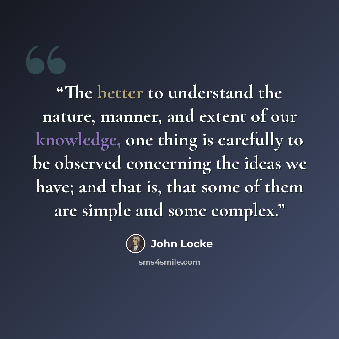 “The better to understand the nature, manner, and extent of our knowledge, one thing is carefully to be observed concerning the ideas we have; and that is, that some of them are simple and some complex.” quote by John Locke