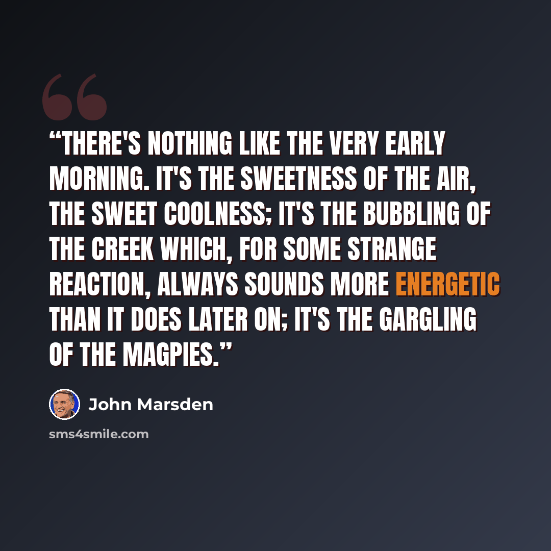 “There's nothing like the very early morning. It's the sweetness of the air, the sweet coolness; it's the bubbling of the creek which, for some strange reaction, always sounds more energetic than it does later on; it's the gargling of the magpies.” quote by John Marsden