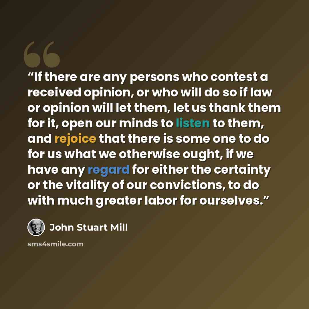“If there are any persons who contest a received opinion, or who will do so if law or opinion will let them, let us thank them for it, open our minds to listen to them, and rejoice that there is some one to do for us what we otherwise ought, if we have any regard for either the certainty or the…” quote by John Stuart Mill