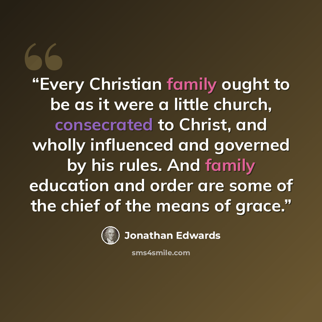 “Every Christian family ought to be as it were a little church, consecrated to Christ, and wholly influenced and governed by his rules. And family education and order are some of the chief of the means of grace.” quote by Jonathan Edwards
