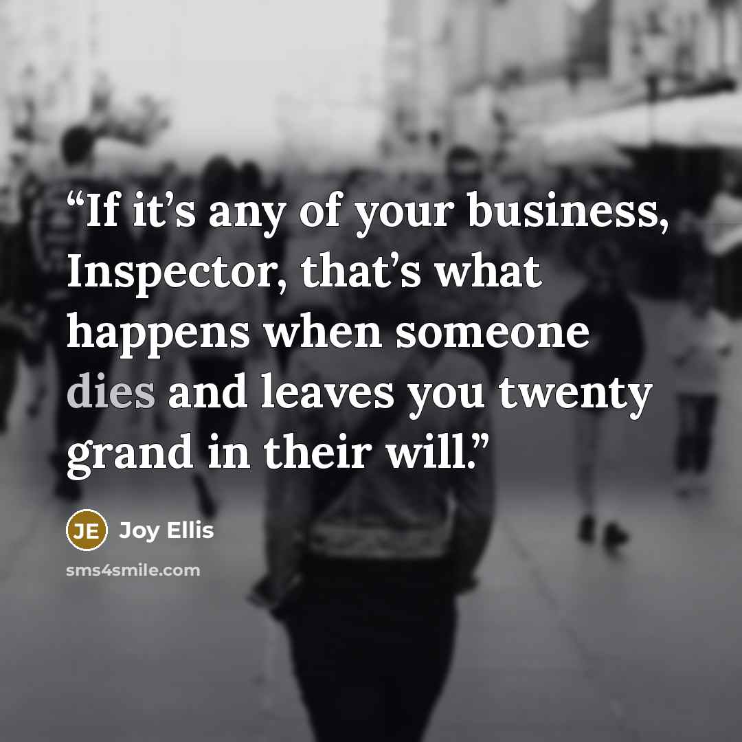 “If it’s any of your business, Inspector, that’s what happens when someone dies and leaves you twenty grand in their will.” quote by Joy Ellis
