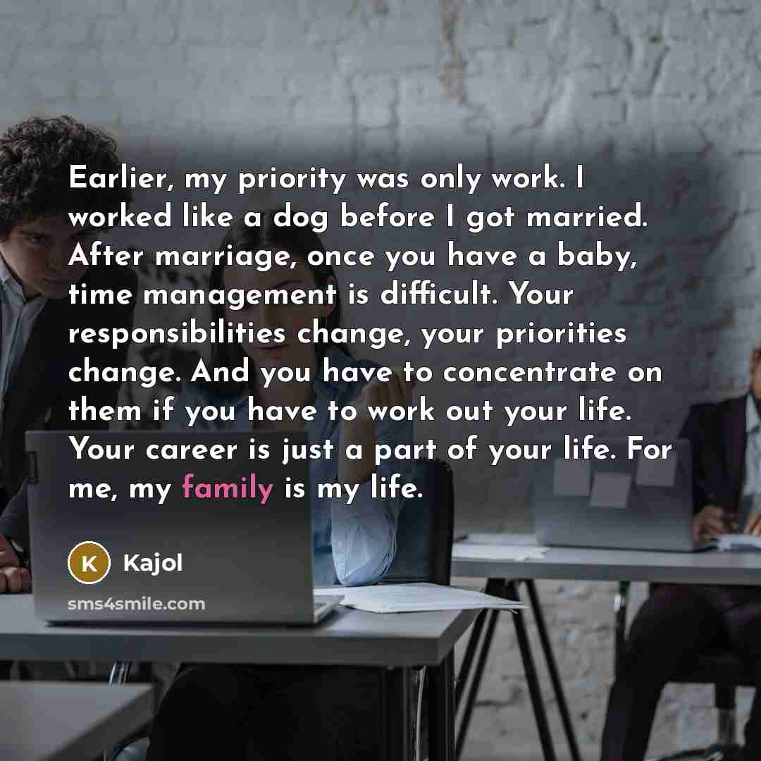“Earlier, my priority was only work. I worked like a dog before I got married. After marriage, once you have a baby, time management is difficult. Your responsibilities change, your priorities change. And you have to concentrate on them if you have to work out your life. Your career is just a part…” quote by Kajol