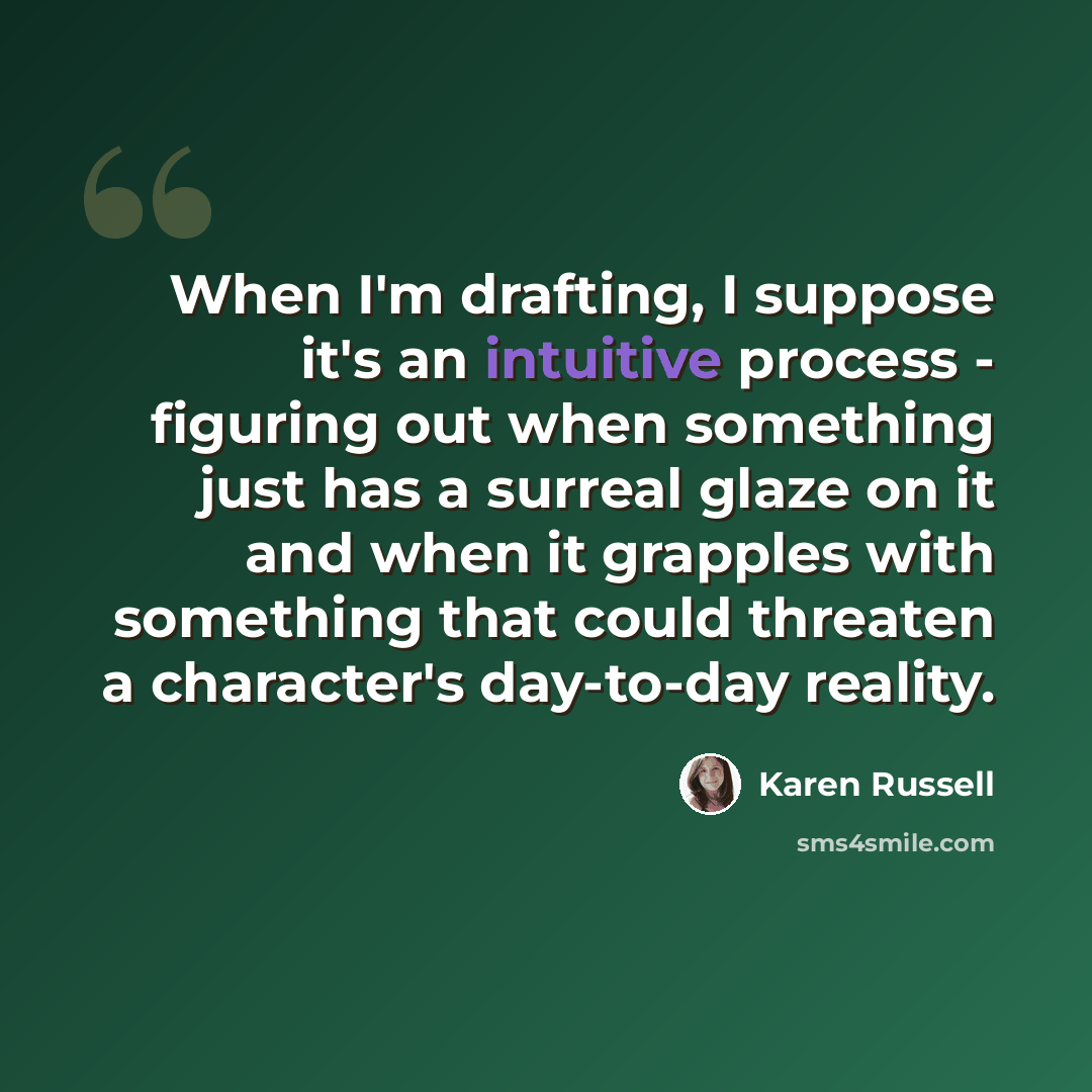 “When I'm drafting, I suppose it's an intuitive process - figuring out when something just has a surreal glaze on it and when it grapples with something that could threaten a character's day-to-day reality.” quote by Karen Russell
