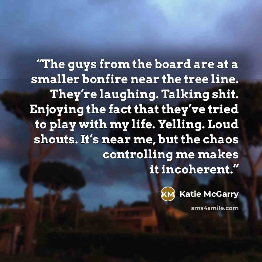 “The guys from the board are at a smaller bonfire near the tree line. They’re laughing. Talking shit. Enjoying the fact that they’ve tried to play with my life. Yelling. Loud shouts. It’s near me, but the chaos controlling me makes it incoherent.” quote by Katie McGarry
