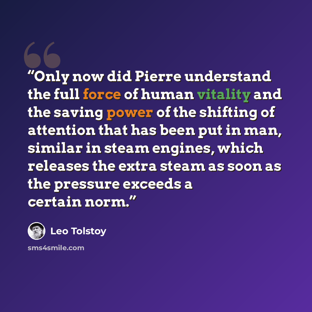 “Only now did Pierre understand the full force of human vitality and the saving power of the shifting of attention that has been put in man, similar in steam engines, which releases the extra steam as soon as the pressure exceeds a certain norm.” quote by Leo Tolstoy