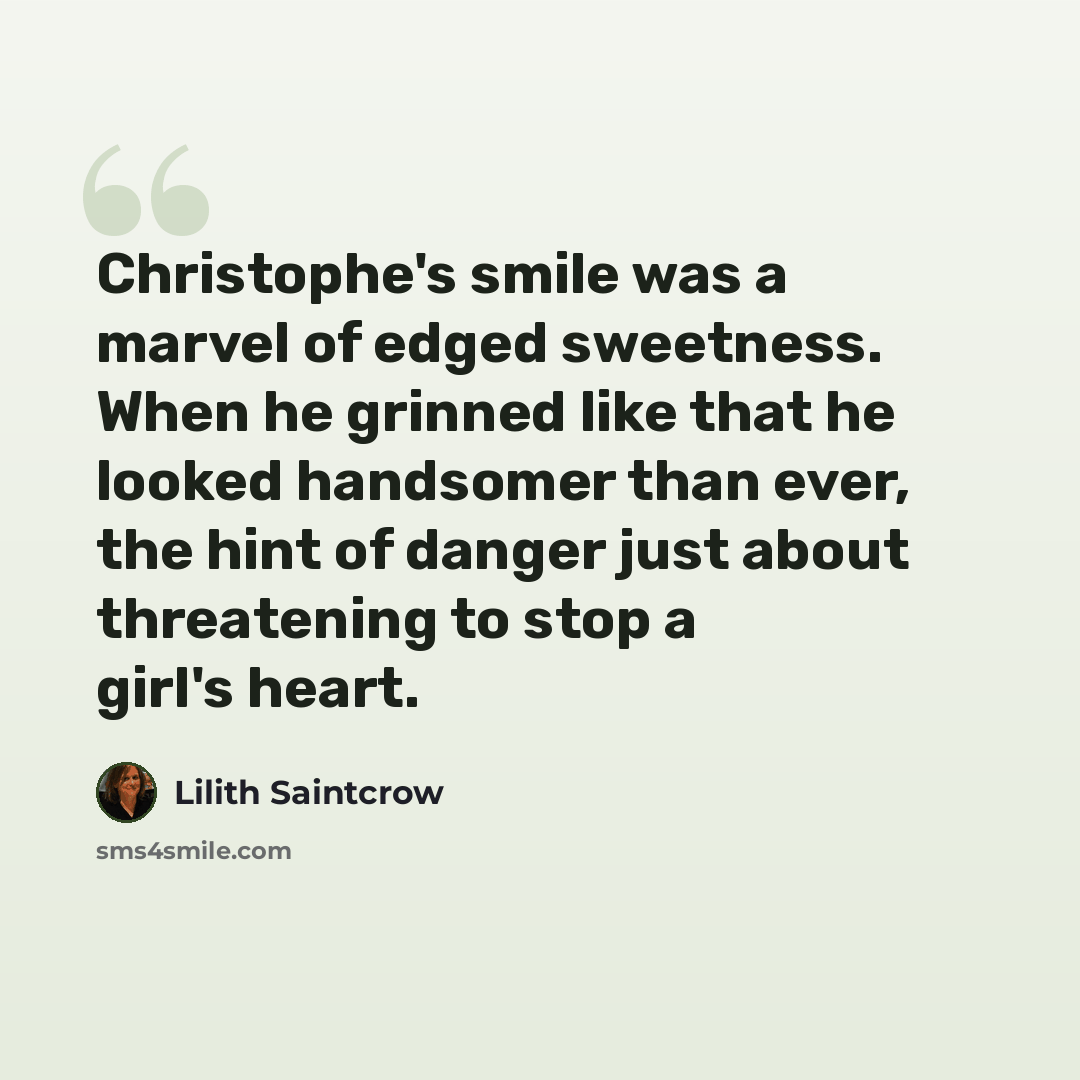 “Christophe's smile was a marvel of edged sweetness. When he grinned like that he looked handsomer than ever, the hint of danger just about threatening to stop a girl's heart.” quote by Lilith Saintcrow