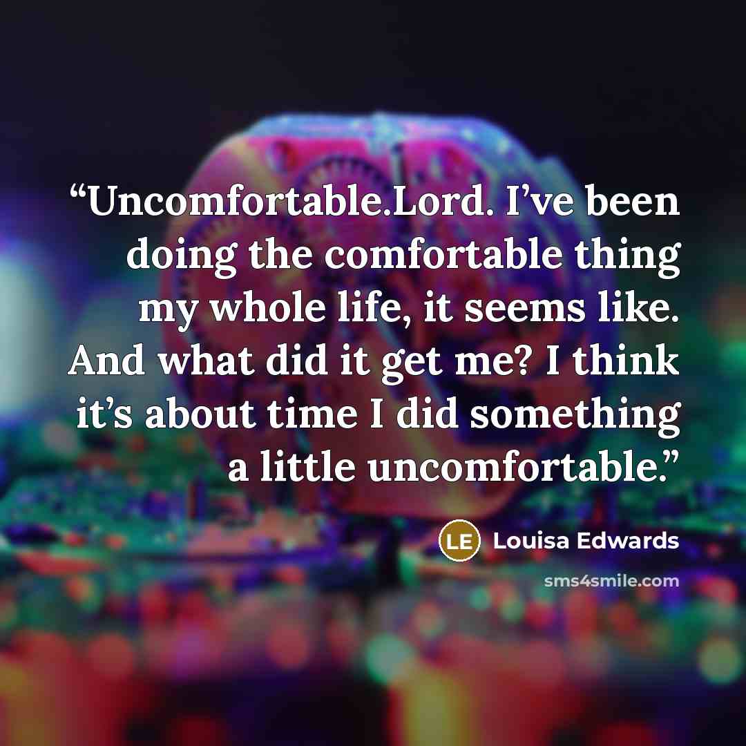 “Uncomfortable.Lord. I’ve been doing the comfortable thing my whole life, it seems like. And what did it get me? I think it’s about time I did something a little uncomfortable.” quote by Louisa Edwards