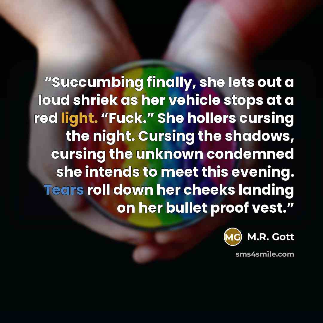 “Succumbing finally, she lets out a loud shriek as her vehicle stops at a red light. “Fuck.” She hollers cursing the night. Cursing the shadows, cursing the unknown condemned she intends to meet this evening. Tears roll down her cheeks landing on her bullet proof vest.” quote by M.R. Gott
