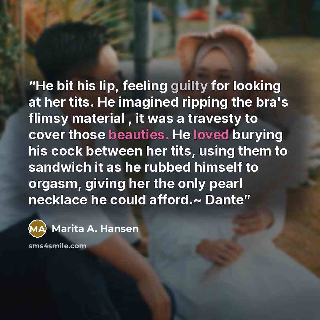 “He bit his lip, feeling guilty for looking at her tits. He imagined ripping the bra's flimsy material , it was a travesty to cover those beauties. He loved burying his cock between her tits, using them to sandwich it as he rubbed himself to orgasm, giving her the only pearl necklace he could…” quote by Marita A. Hansen