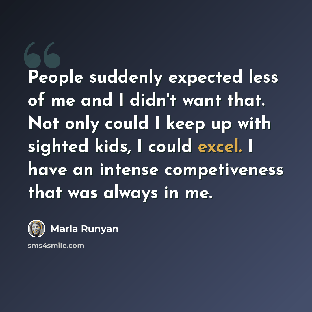 “People suddenly expected less of me and I didn't want that. Not only could I keep up with sighted kids, I could excel. I have an intense competiveness that was always in me.” quote by Marla Runyan