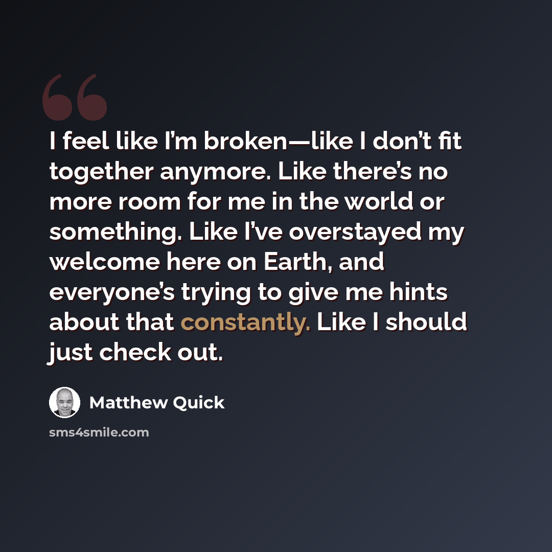 “I feel like I’m broken—like I don’t fit together anymore. Like there’s no more room for me in the world or something. Like I’ve overstayed my welcome here on Earth, and everyone’s trying to give me hints about that constantly. Like I should just check out.” quote by Matthew Quick