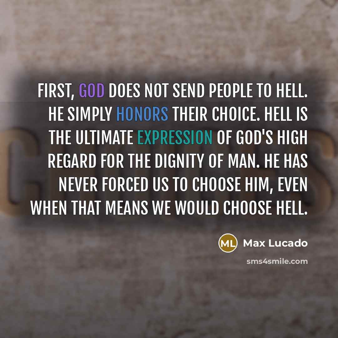 “First, God does not send people to hell. He simply honors their choice. Hell is the ultimate expression of God's high regard for the dignity of man. He has never forced us to choose Him, even when that means we would choose Hell.” quote by Max Lucado