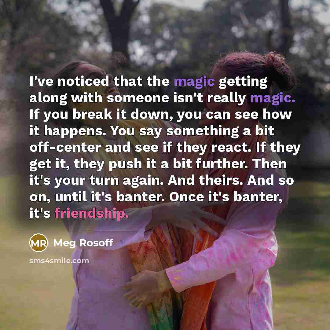 “I've noticed that the magic getting along with someone isn't really magic. If you break it down, you can see how it happens. You say something a bit off-center and see if they react. If they get it, they push it a bit further. Then it's your turn again. And theirs. And so on, until it's banter…” quote by Meg Rosoff