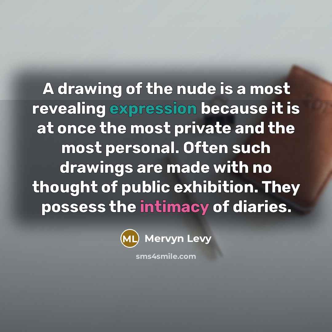 “A drawing of the nude is a most revealing expression because it is at once the most private and the most personal. Often such drawings are made with no thought of public exhibition. They possess the intimacy of diaries.” quote by Mervyn Levy