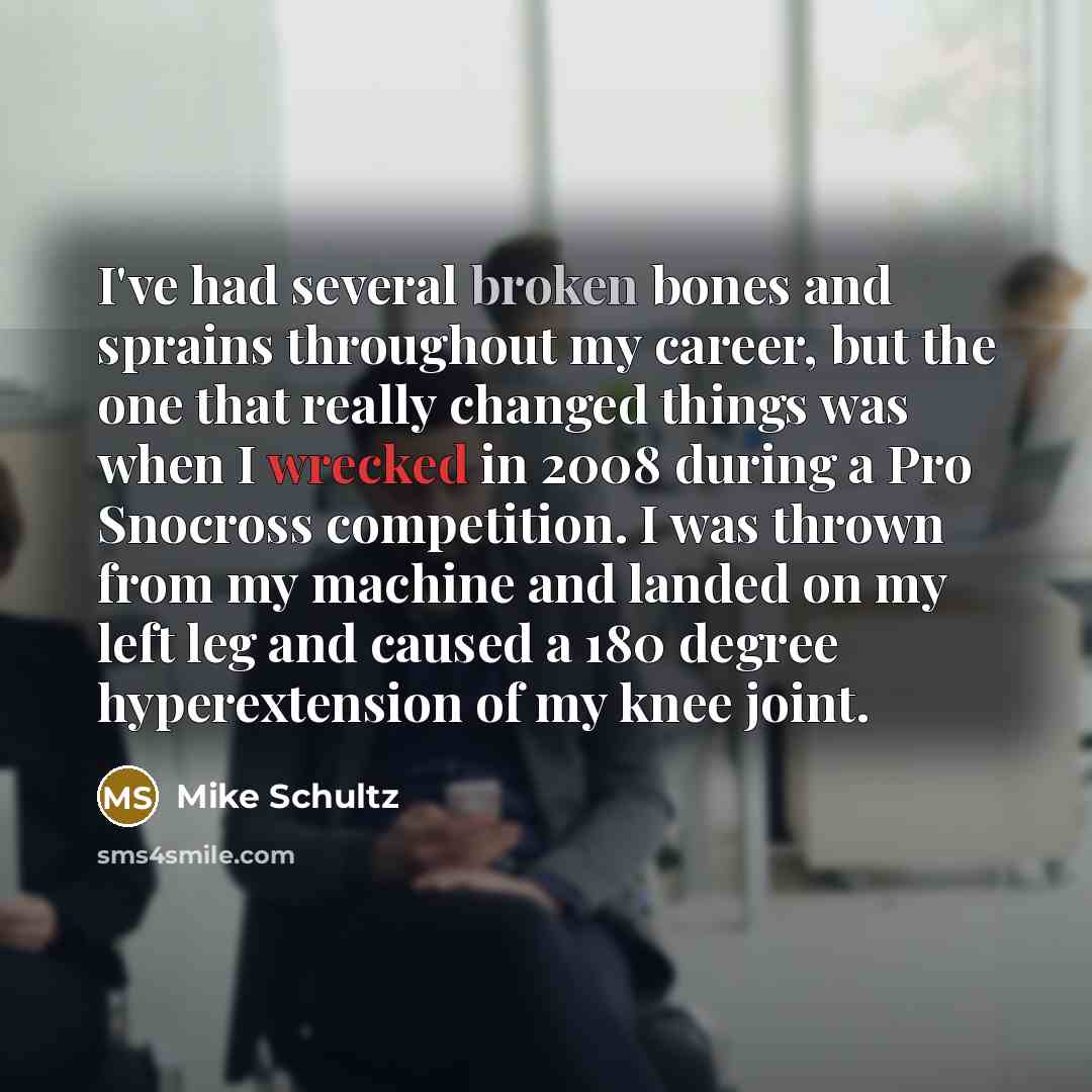 “I've had several broken bones and sprains throughout my career, but the one that really changed things was when I wrecked in 2008 during a Pro Snocross competition. I was thrown from my machine and landed on my left leg and caused a 180 degree hyperextension of my knee joint.” quote by Mike Schultz