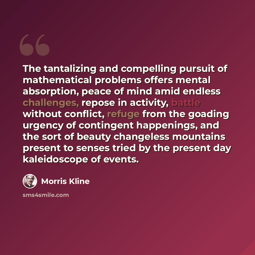 “The tantalizing and compelling pursuit of mathematical problems offers mental absorption, peace of mind amid endless challenges, repose in activity, battle without conflict, refuge from the goading urgency of contingent happenings, and the sort of beauty changeless mountains present to senses…” quote by Morris Kline