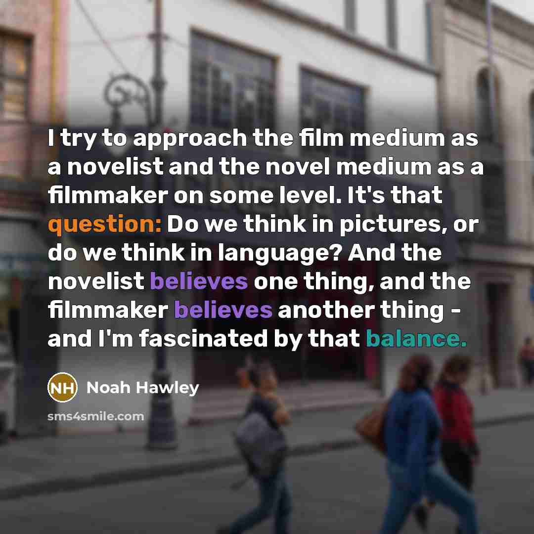 “I try to approach the film medium as a novelist and the novel medium as a filmmaker on some level. It's that question: Do we think in pictures, or do we think in language? And the novelist believes one thing, and the filmmaker believes another thing - and I'm fascinated by that balance.” quote by Noah Hawley