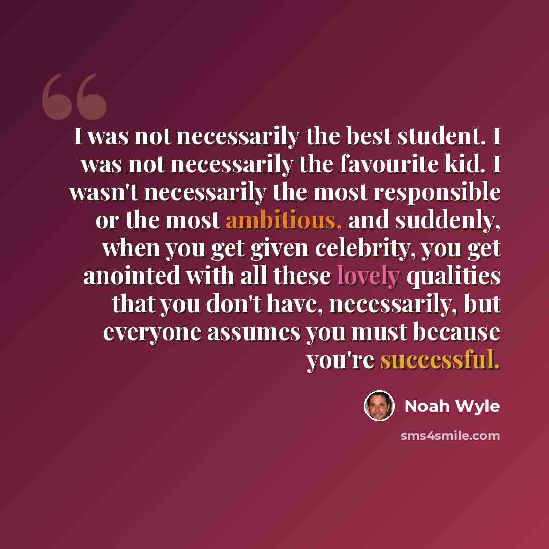 “I was not necessarily the best student. I was not necessarily the favourite kid. I wasn't necessarily the most responsible or the most ambitious, and suddenly, when you get given celebrity, you get anointed with all these lovely qualities that you don't have, necessarily, but everyone assumes you…” quote by Noah Wyle