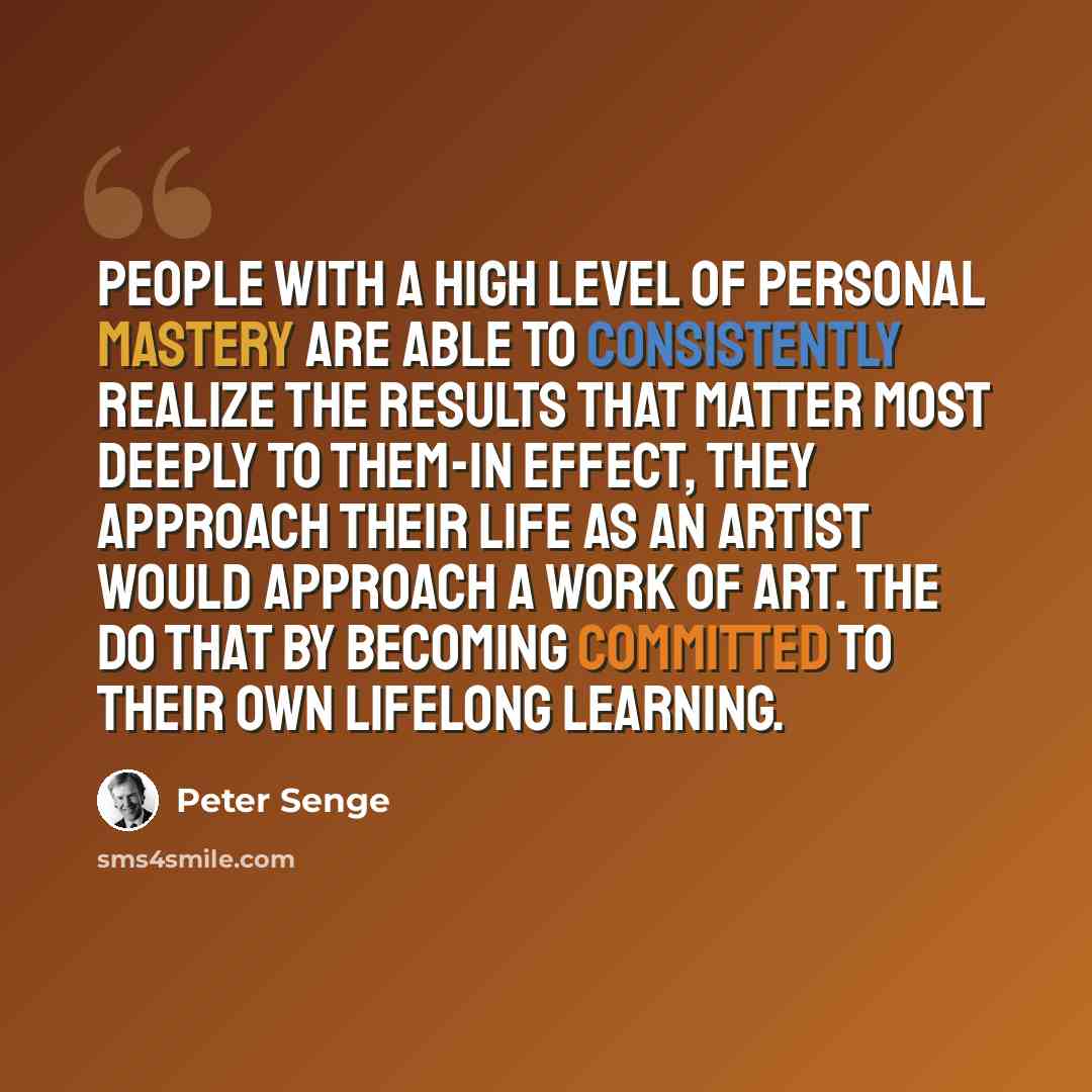 “People with a high level of personal mastery are able to consistently realize the results that matter most deeply to them-in effect, they approach their life as an artist would approach a work of art. The do that by becoming committed to their own lifelong learning.” quote by Peter Senge