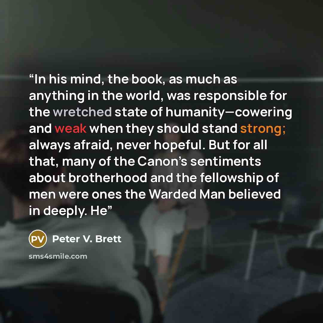 “In his mind, the book, as much as anything in the world, was responsible for the wretched state of humanity—cowering and weak when they should stand strong; always afraid, never hopeful. But for all that, many of the Canon’s sentiments about brotherhood and the fellowship of men were ones the…” quote by Peter V. Brett