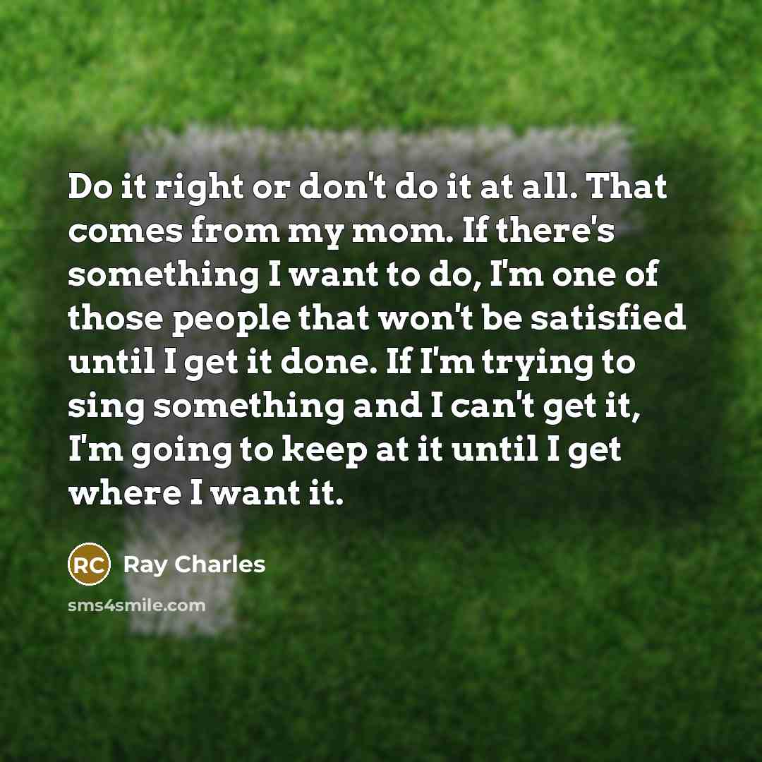 “Do it right or don't do it at all. That comes from my mom. If there's something I want to do, I'm one of those people that won't be satisfied until I get it done. If I'm trying to sing something and I can't get it, I'm going to keep at it until I get where I want it.” quote by Ray Charles