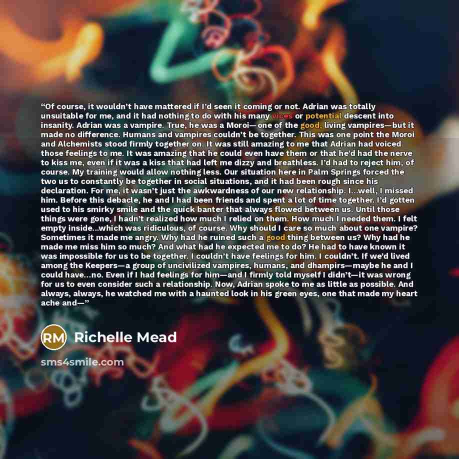 “Of course, it wouldn’t have mattered if I’d seen it coming or not. Adrian was totally unsuitable for me, and it had nothing to do with his many vices or potential descent into insanity. Adrian was a vampire. True, he was a Moroi—one of the good, living vampires—but it made no difference. Humans…” quote by Richelle Mead