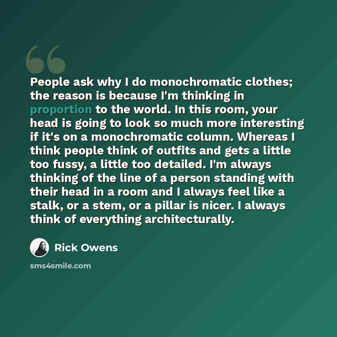“People ask why I do monochromatic clothes; the reason is because I'm thinking in proportion to the world. In this room, your head is going to look so much more interesting if it's on a monochromatic column. Whereas I think people think of outfits and gets a little too fussy, a little too detailed…” quote by Rick Owens