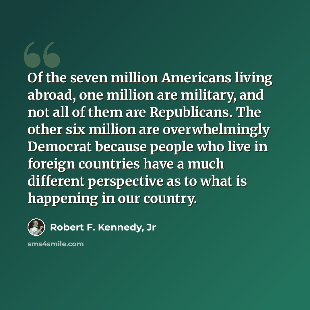 “Of the seven million Americans living abroad, one million are military, and not all of them are Republicans. The other six million are overwhelmingly Democrat because people who live in foreign countries have a much different perspective as to what is happening in our country.” quote by Robert F. Kennedy, Jr