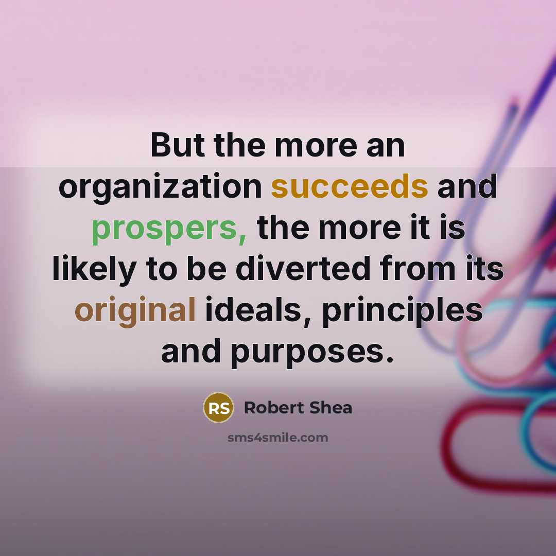 “But the more an organization succeeds and prospers, the more it is likely to be diverted from its original ideals, principles and purposes.” quote by Robert Shea