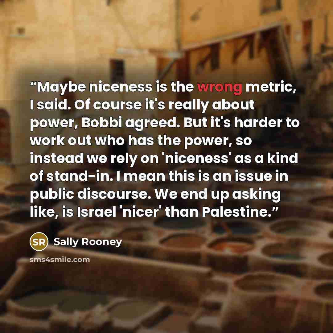 “Maybe niceness is the wrong metric, I said. Of course it's really about power, Bobbi agreed. But it's harder to work out who has the power, so instead we rely on 'niceness' as a kind of stand-in. I mean this is an issue in public discourse. We end up asking like, is Israel 'nicer' than Palestine.” quote by Sally Rooney
