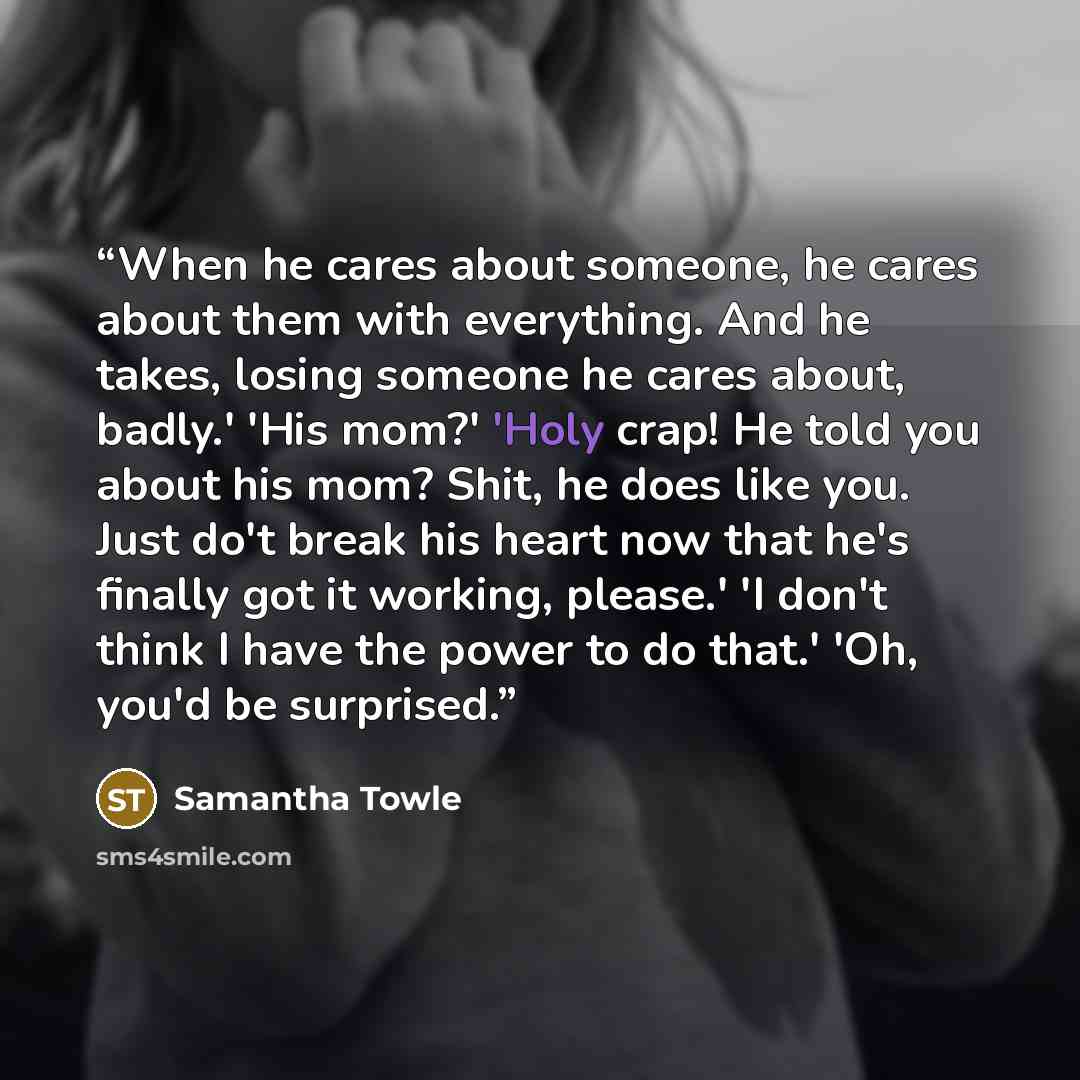 “When he cares about someone, he cares about them with everything. And he takes, losing someone he cares about, badly.' 'His mom?' 'Holy crap! He told you about his mom? Shit, he does like you. Just do't break his heart now that he's finally got it working, please.' 'I don't think I have the power…” quote by Samantha Towle
