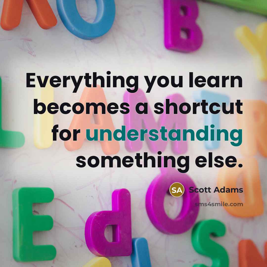 “Everything you learn becomes a shortcut for understanding something else.” quote by Scott Adams