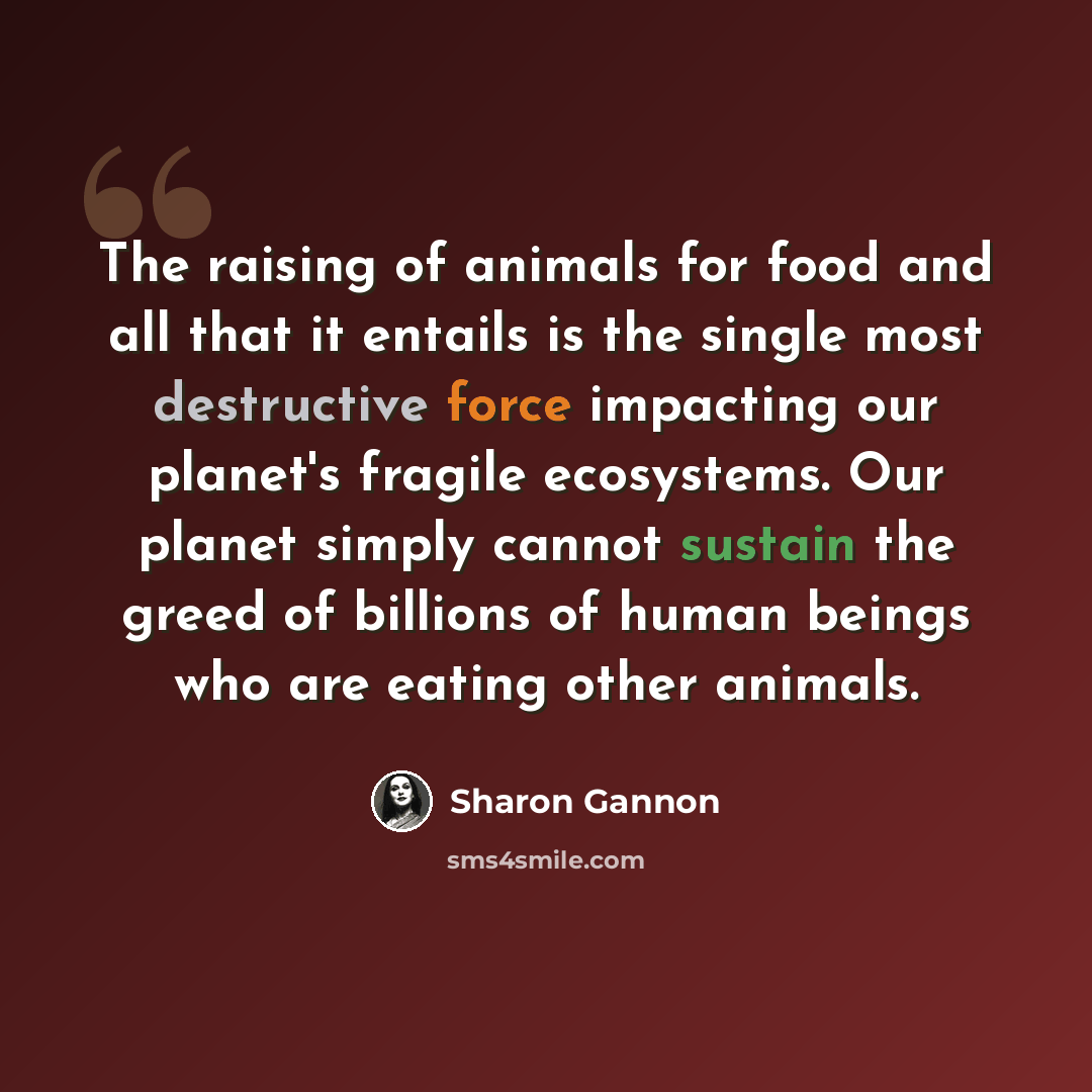 “The raising of animals for food and all that it entails is the single most destructive force impacting our planet's fragile ecosystems. Our planet simply cannot sustain the greed of billions of human beings who are eating other animals.” quote by Sharon Gannon