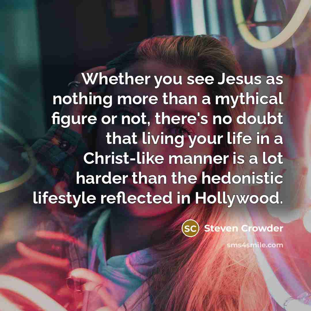 “Whether you see Jesus as nothing more than a mythical figure or not, there's no doubt that living your life in a Christ-like manner is a lot harder than the hedonistic lifestyle reflected in Hollywood.” quote by Steven Crowder