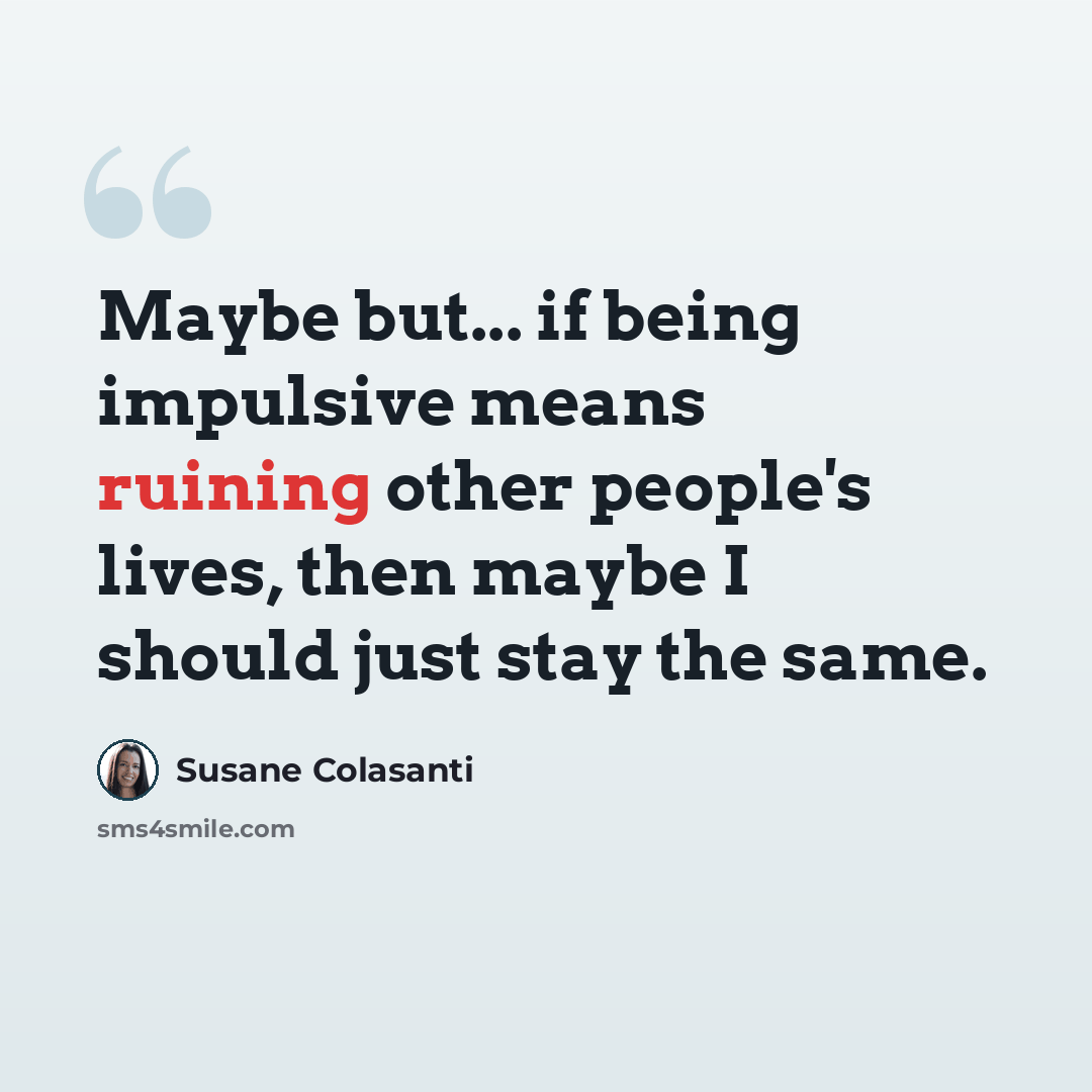 “Maybe but... if being impulsive means ruining other people's lives, then maybe I should just stay the same.” quote by Susane Colasanti