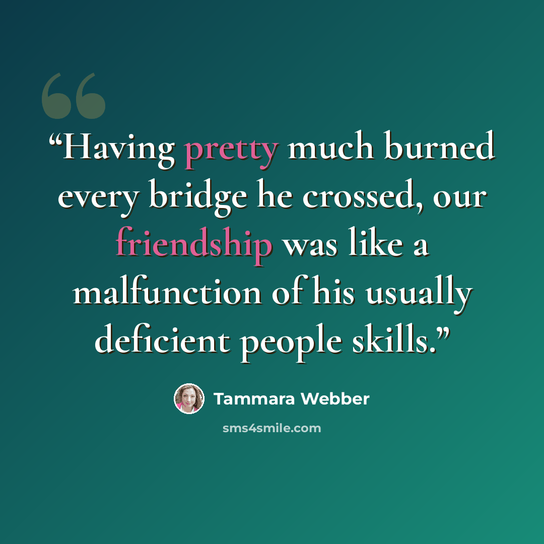 “Having pretty much burned every bridge he crossed, our friendship was like a malfunction of his usually deficient people skills.” quote by Tammara Webber