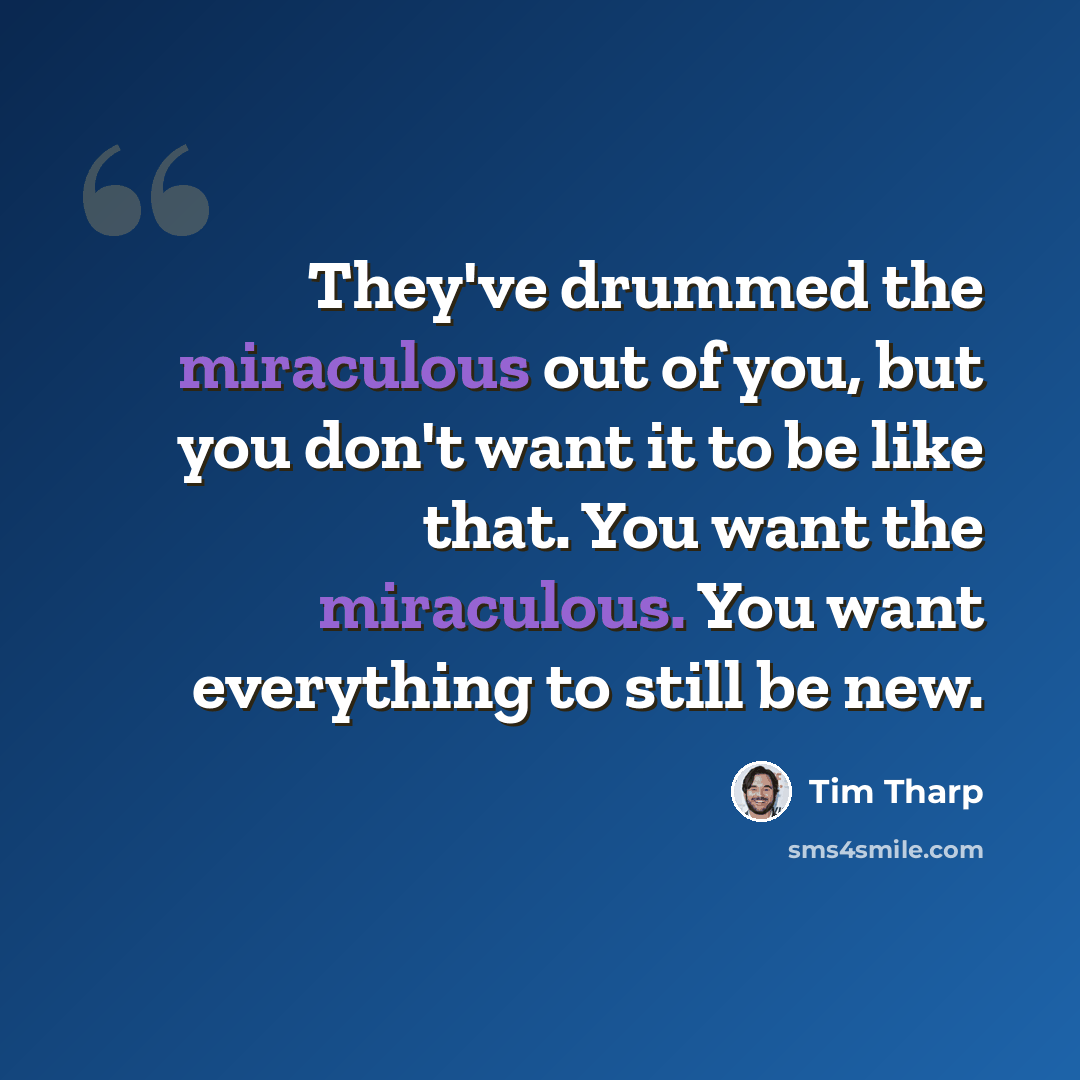 “They've drummed the miraculous out of you, but you don't want it to be like that. You want the miraculous. You want everything to still be new.” quote by Tim Tharp