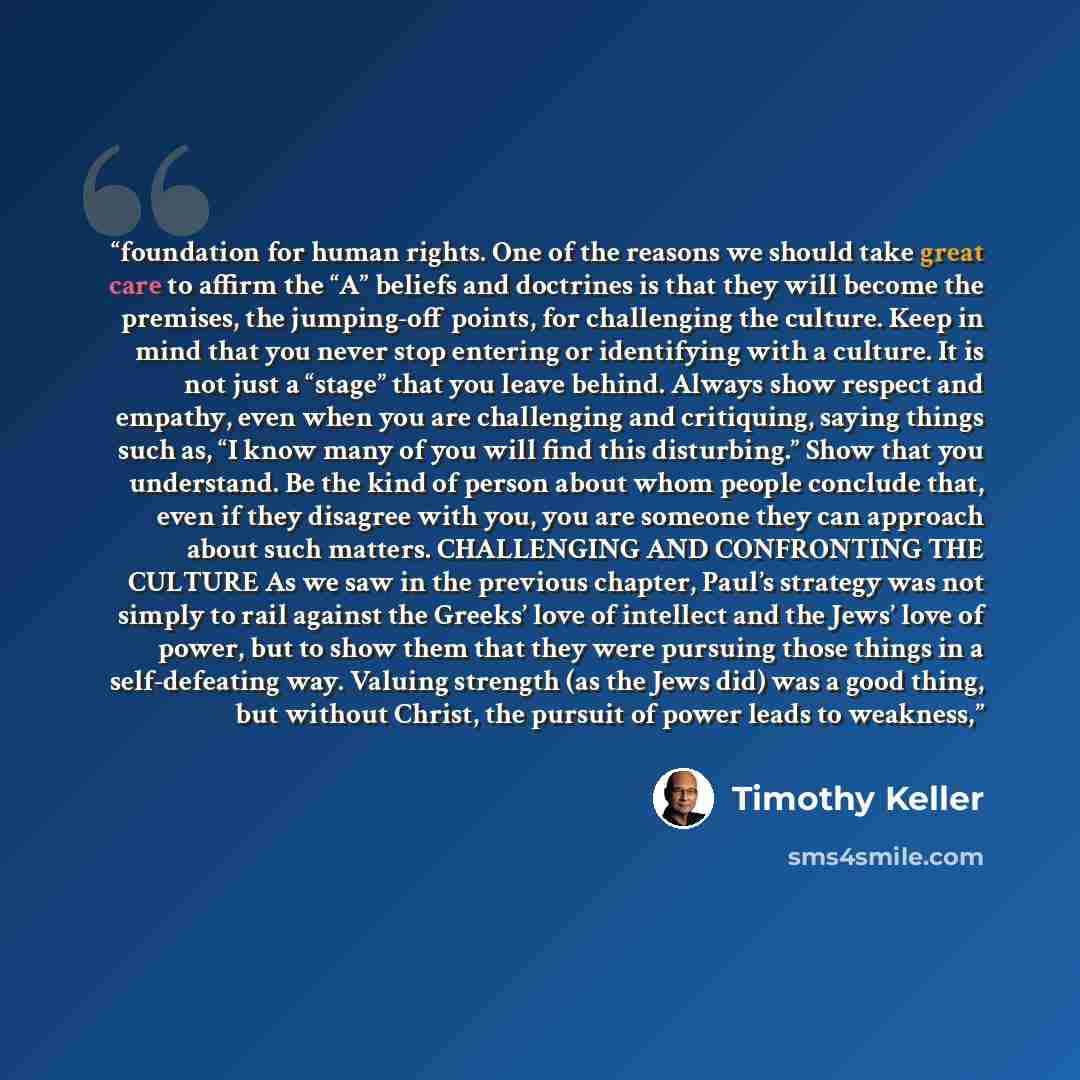 “foundation for human rights. One of the reasons we should take great care to affirm the “A” beliefs and doctrines is that they will become the premises, the jumping-off points, for challenging the culture. Keep in mind that you never stop entering or identifying with a culture. It is not just a…” quote by Timothy Keller
