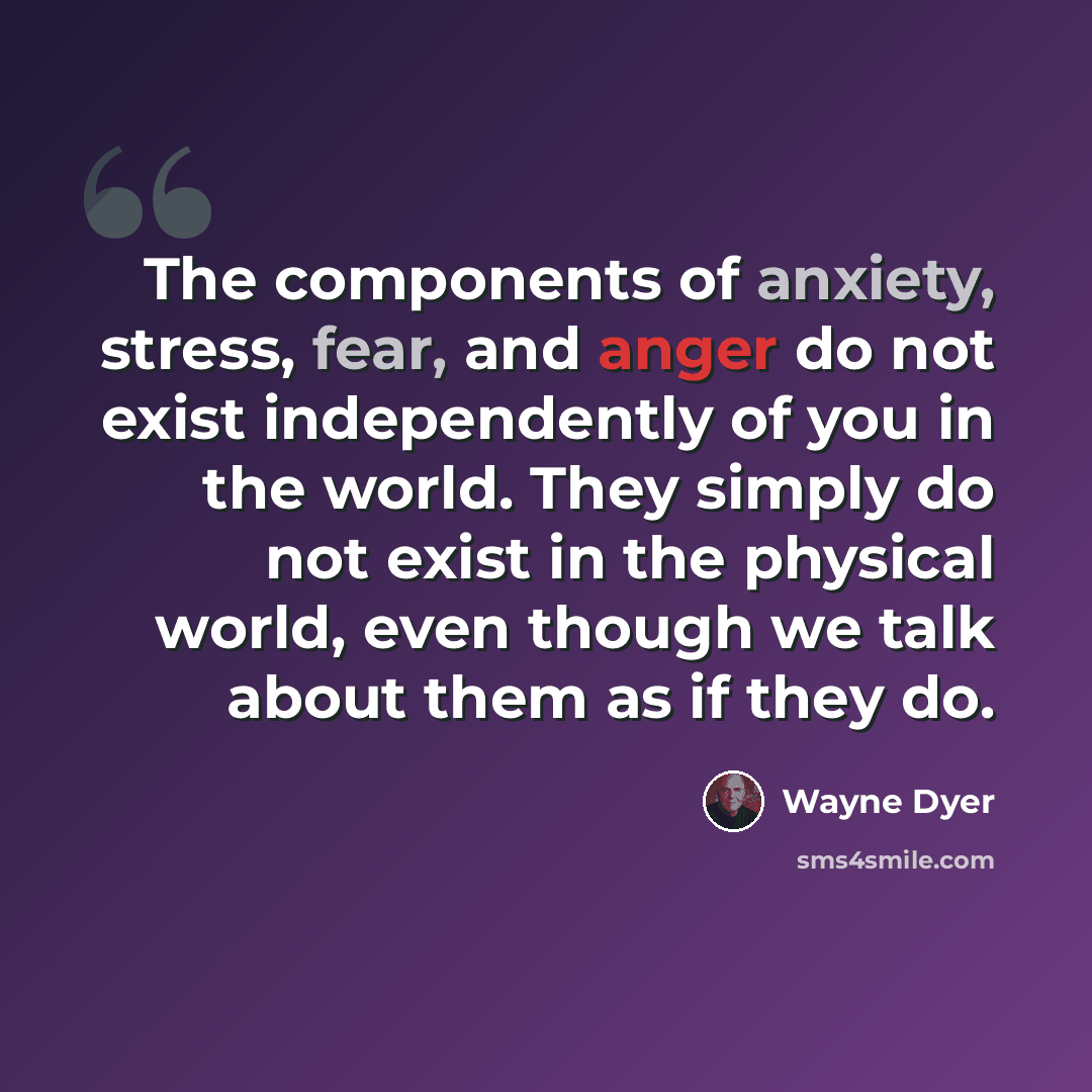 “The components of anxiety, stress, fear, and anger do not exist independently of you in the world. They simply do not exist in the physical world, even though we talk about them as if they do.” quote by Wayne Dyer