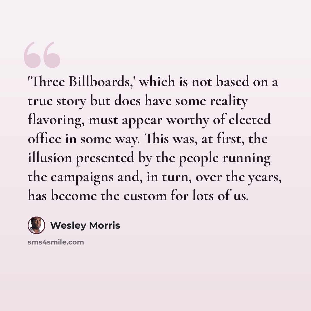 “'Three Billboards,' which is not based on a true story but does have some reality flavoring, must appear worthy of elected office in some way. This was, at first, the illusion presented by the people running the campaigns and, in turn, over the years, has become the custom for lots of us.” quote by Wesley Morris