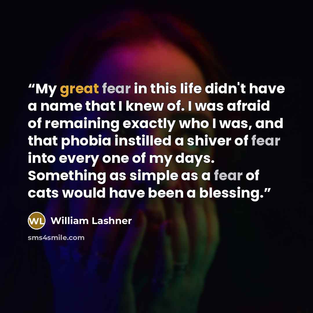 “My great fear in this life didn't have a name that I knew of. I was afraid of remaining exactly who I was, and that phobia instilled a shiver of fear into every one of my days. Something as simple as a fear of cats would have been a blessing.” quote by William Lashner