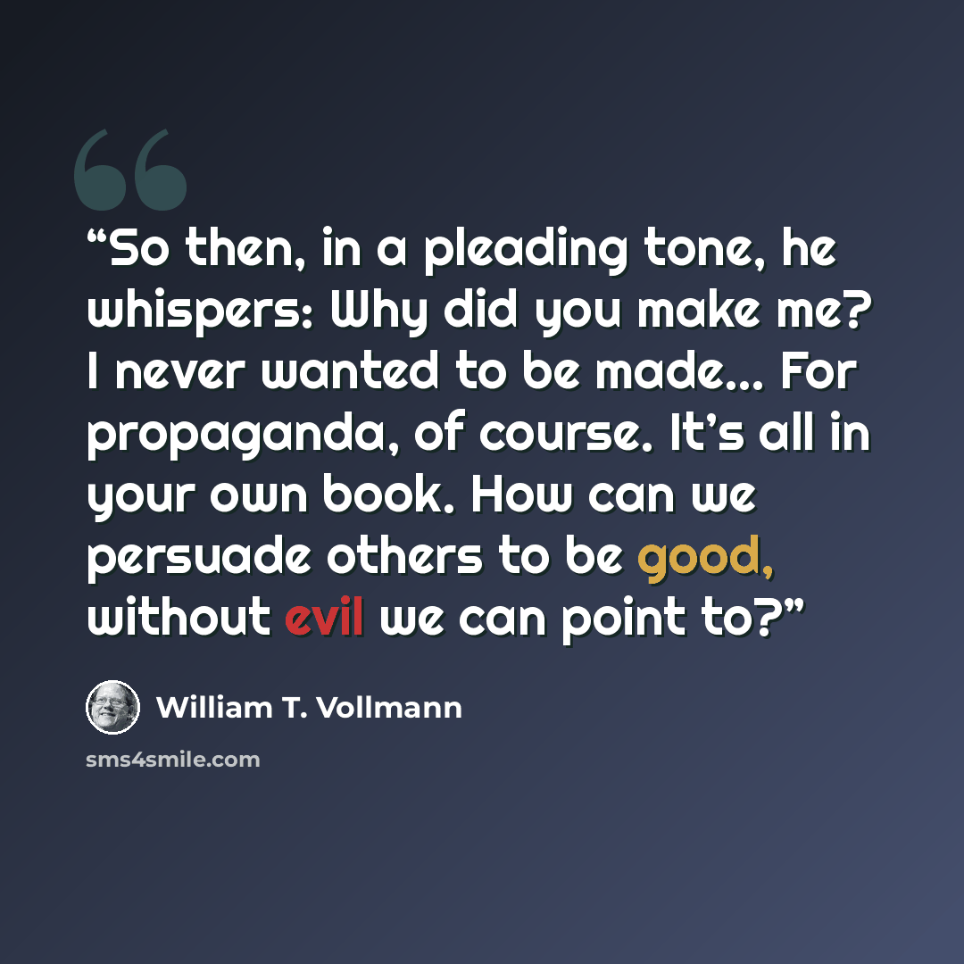 “So then, in a pleading tone, he whispers: Why did you make me? I never wanted to be made… For propaganda, of course. It’s all in your own book. How can we persuade others to be good, without evil we can point to?” quote by William T. Vollmann