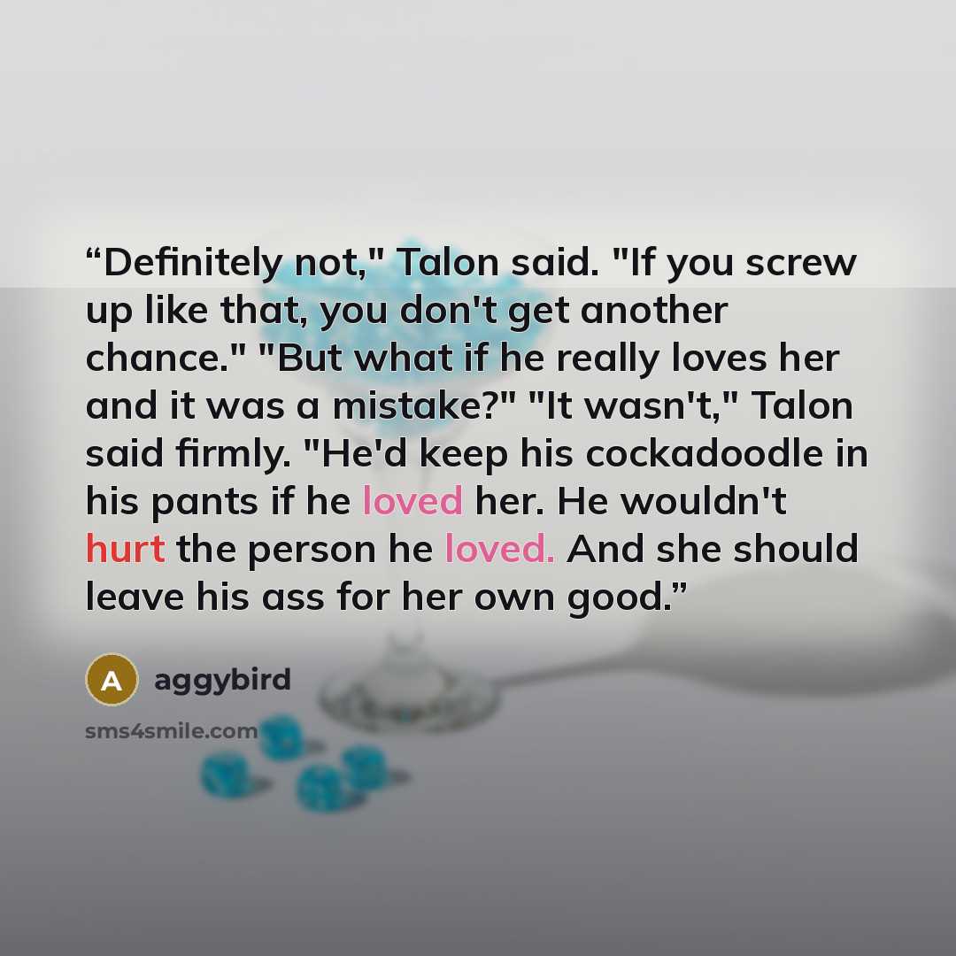 “Definitely not," Talon said. "If you screw up like that, you don't get another chance." "But what if he really loves her and it was a mistake?" "It wasn't," Talon said firmly. "He'd keep his cockadoodle in his pants if he loved her. He wouldn't hurt the person he loved. And she should leave his…” quote by aggybird