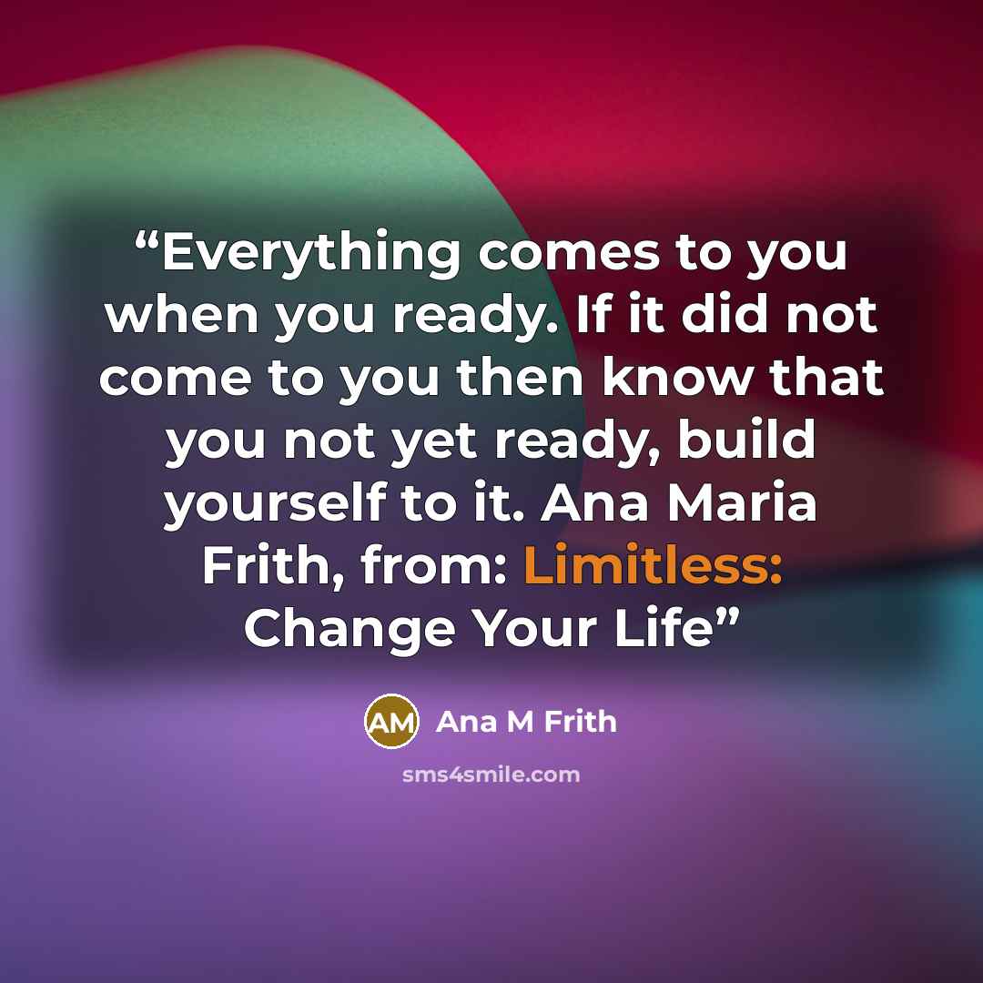“Everything comes to you when you ready. If it did not come to you then know that you not yet ready, build yourself to it. Ana Maria Frith, from: Limitless: Change Your Life” quote by Ana M Frith