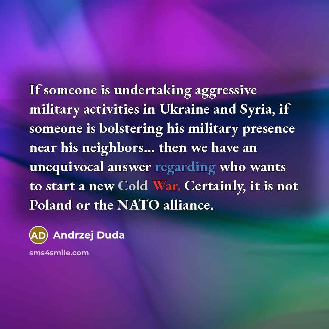 “If someone is undertaking aggressive military activities in Ukraine and Syria, if someone is bolstering his military presence near his neighbors... then we have an unequivocal answer regarding who wants to start a new Cold War. Certainly, it is not Poland or the NATO alliance.” quote by Andrzej Duda
