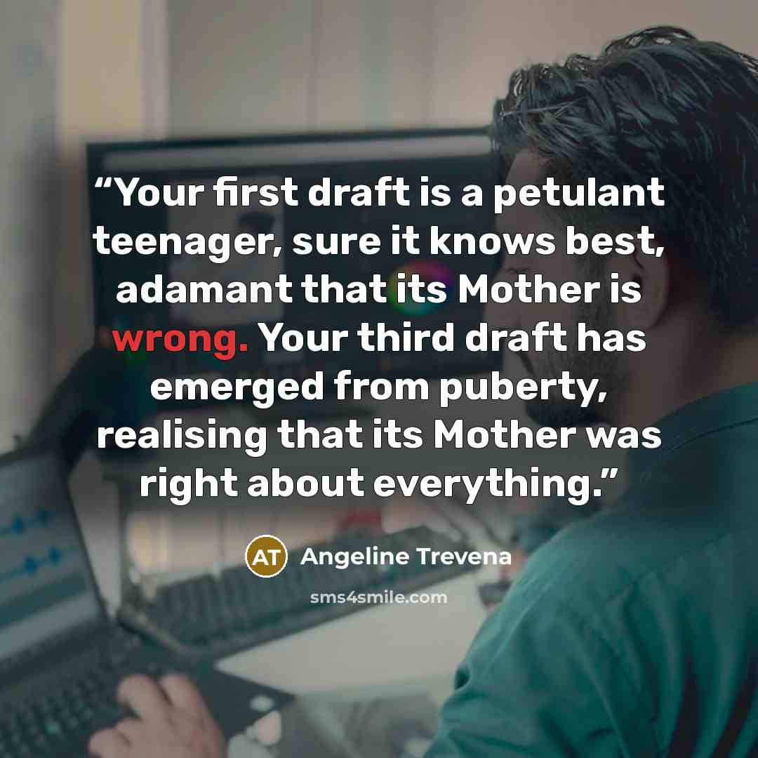“Your first draft is a petulant teenager, sure it knows best, adamant that its Mother is wrong. Your third draft has emerged from puberty, realising that its Mother was right about everything.” quote by Angeline Trevena