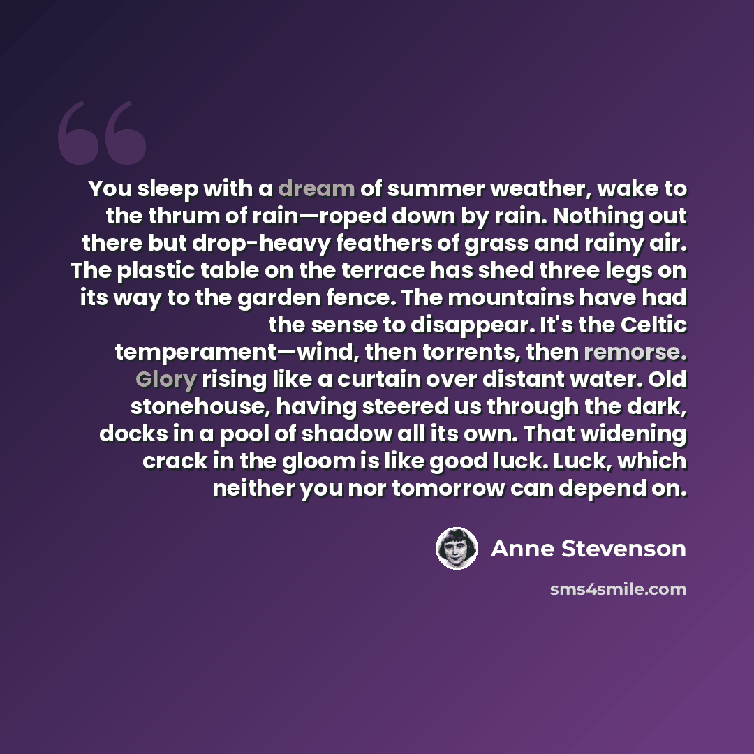 “You sleep with a dream of summer weather, wake to the thrum of rain—roped down by rain. Nothing out there but drop-heavy feathers of grass and rainy air. The plastic table on the terrace has shed three legs on its way to the garden fence. The mountains have had the sense to disappear. It's the…” quote by Anne Stevenson