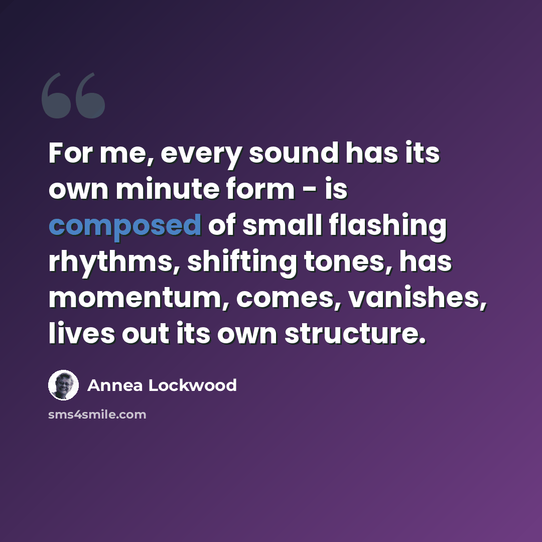 “For me, every sound has its own minute form - is composed of small flashing rhythms, shifting tones, has momentum, comes, vanishes, lives out its own structure.” quote by Annea Lockwood