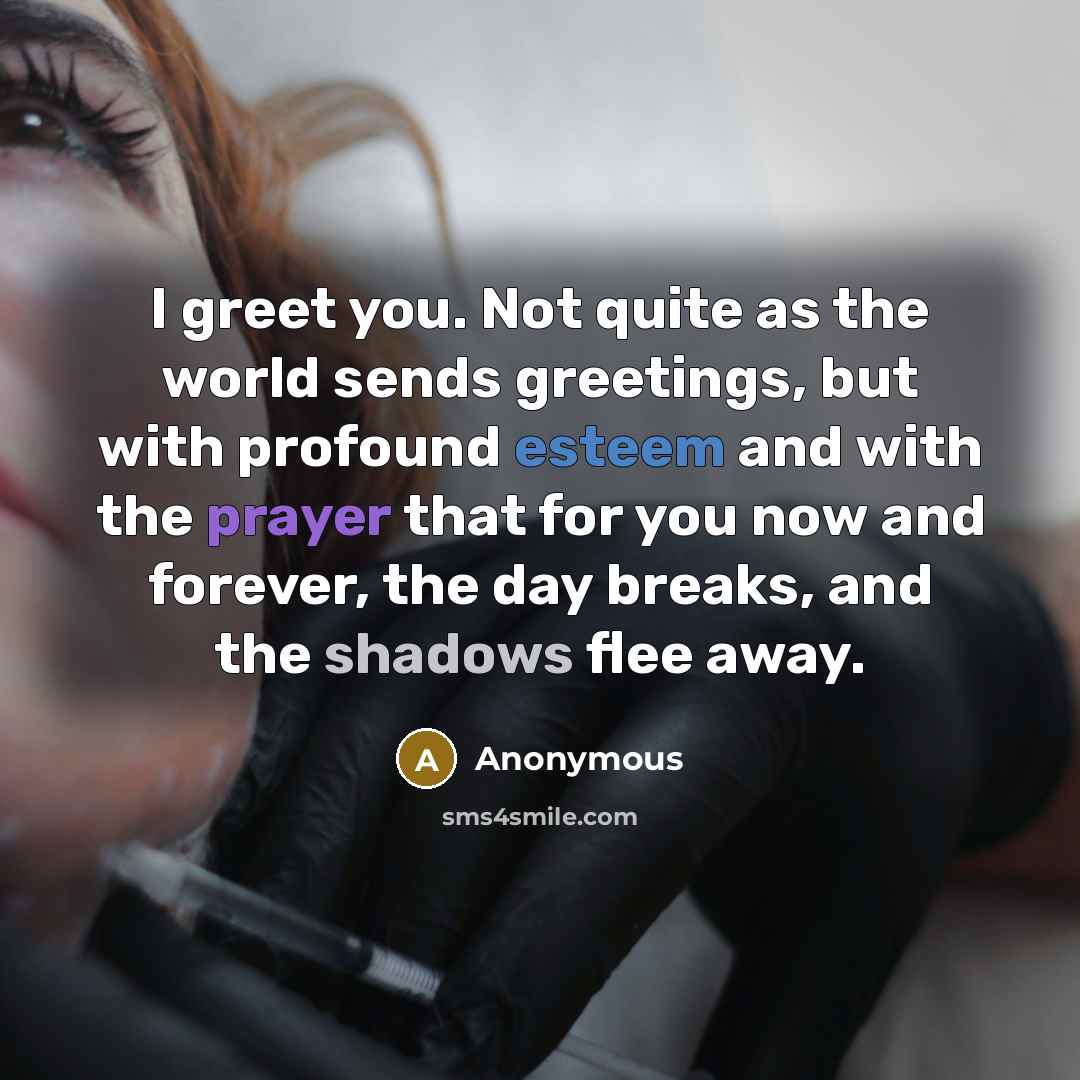 “I greet you. Not quite as the world sends greetings, but with profound esteem and with the prayer that for you now and forever, the day breaks, and the shadows flee away.” quote by Anonymous