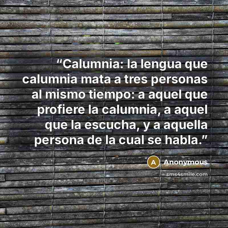 “Calumnia: la lengua que calumnia mata a tres personas al mismo tiempo: a aquel que profiere la calumnia, a aquel que la escucha, y a aquella persona de la cual se habla.” quote by Anonymous